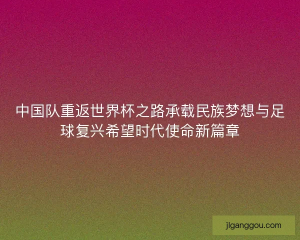 中国队重返世界杯之路承载民族梦想与足球复兴希望时代使命新篇章