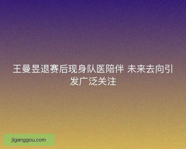 王曼昱退赛后现身队医陪伴 未来去向引发广泛关注