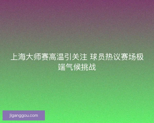 上海大师赛高温引关注 球员热议赛场极端气候挑战