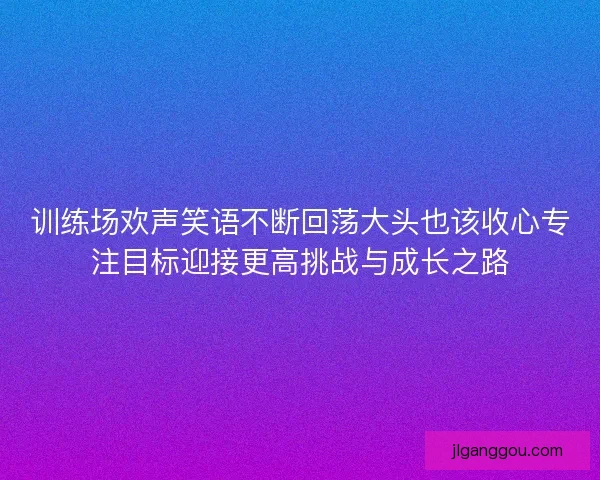 训练场欢声笑语不断回荡大头也该收心专注目标迎接更高挑战与成长之路