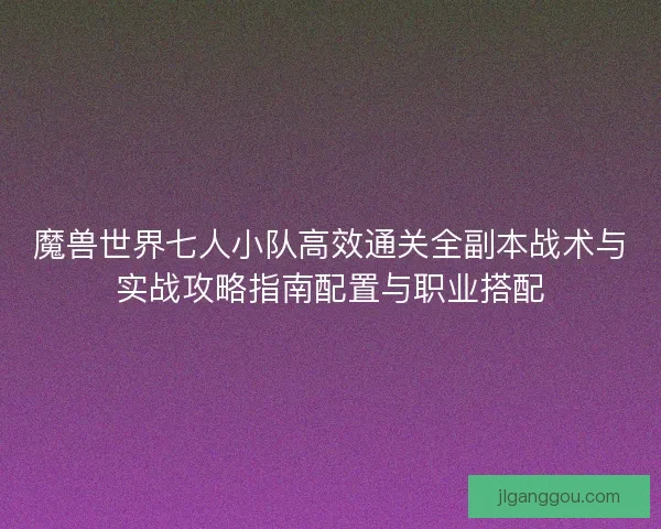 魔兽世界七人小队高效通关全副本战术与实战攻略指南配置与职业搭配