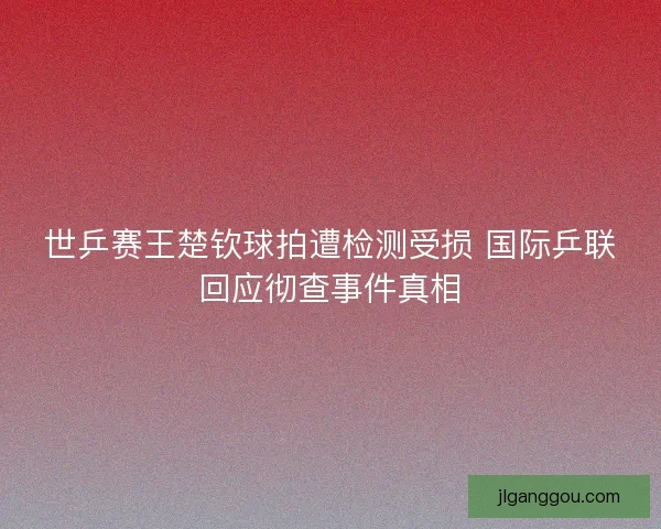 世乒赛王楚钦球拍遭检测受损 国际乒联回应彻查事件真相