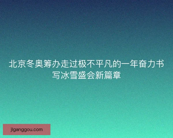 北京冬奥筹办走过极不平凡的一年奋力书写冰雪盛会新篇章