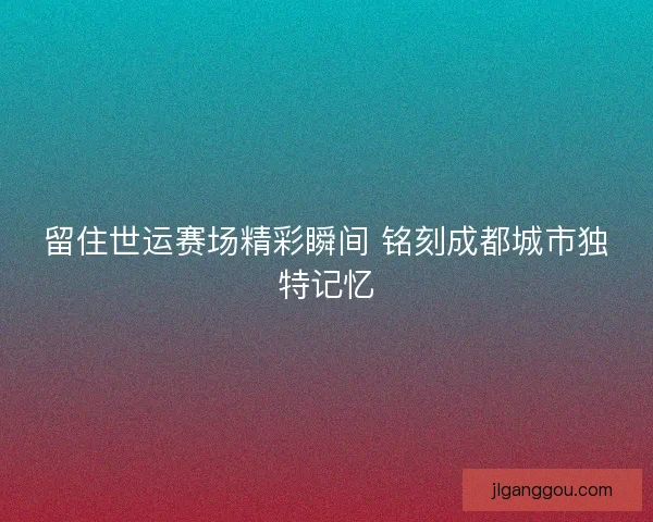 留住世运赛场精彩瞬间 铭刻成都城市独特记忆