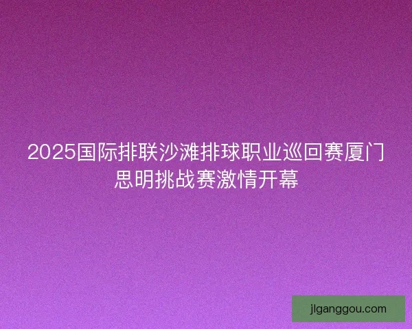 2025国际排联沙滩排球职业巡回赛厦门思明挑战赛激情开幕