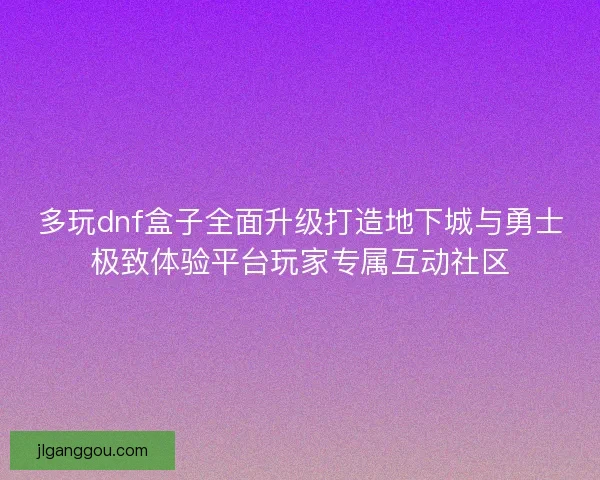 多玩dnf盒子全面升级打造地下城与勇士极致体验平台玩家专属互动社区