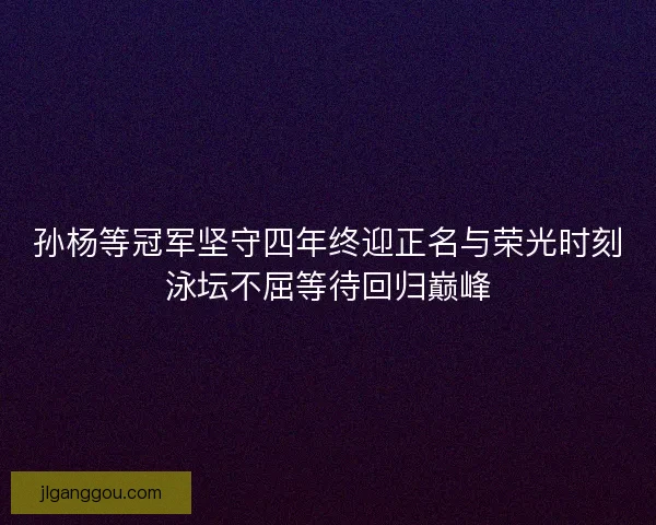 孙杨等冠军坚守四年终迎正名与荣光时刻泳坛不屈等待回归巅峰