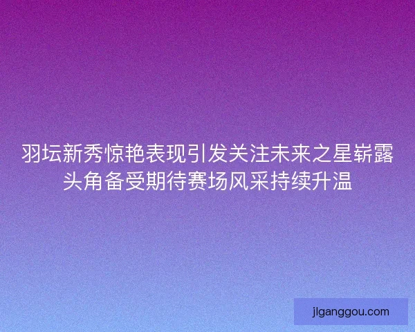羽坛新秀惊艳表现引发关注未来之星崭露头角备受期待赛场风采持续升温