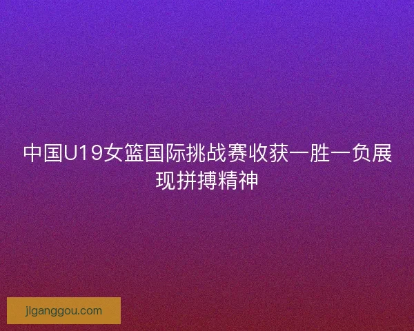 中国U19女篮国际挑战赛收获一胜一负展现拼搏精神