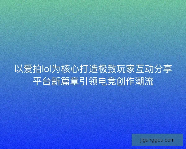 以爱拍lol为核心打造极致玩家互动分享平台新篇章引领电竞创作潮流