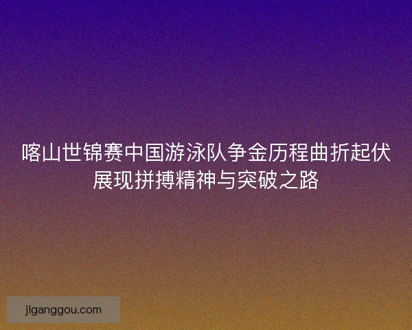 喀山世锦赛中国游泳队争金历程曲折起伏展现拼搏精神与突破之路