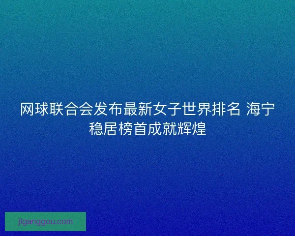 网球联合会发布最新女子世界排名 海宁稳居榜首成就辉煌